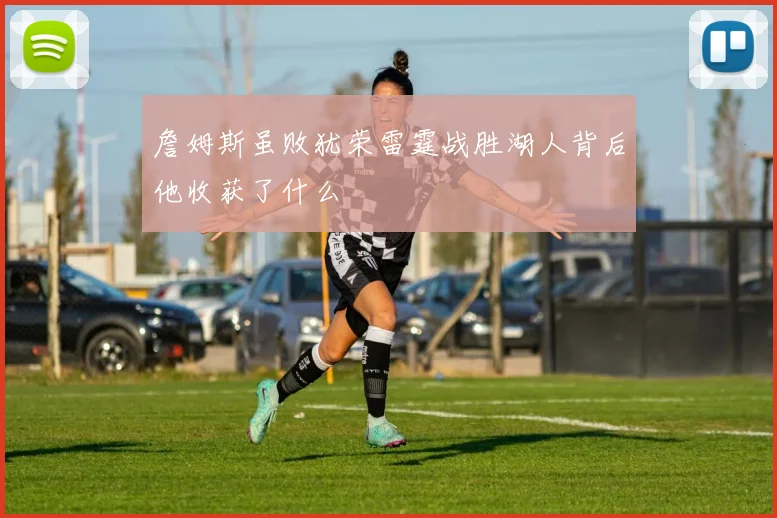 詹姆斯虽败犹荣雷霆战胜湖人背后他收获了什么