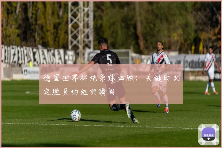 德国世界杯绝杀球回顾:关键时刻定胜负的经典瞬间