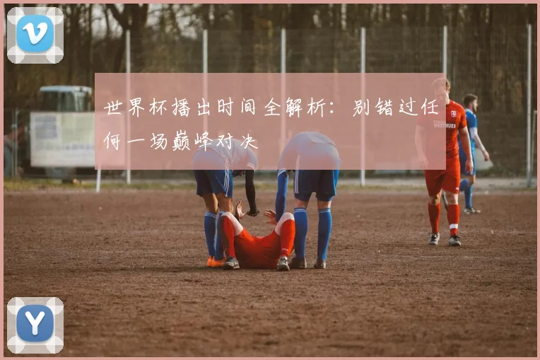 世界杯播出时间全解析：别错过任何一场巅峰对决