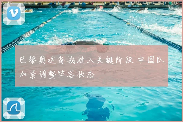 巴黎奥运备战进入关键阶段 中国队加紧调整阵容状态