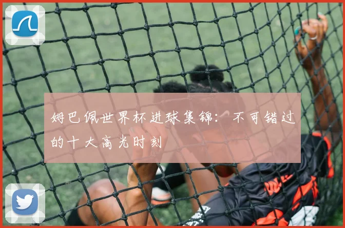 姆巴佩世界杯进球集锦：不可错过的十大高光时刻