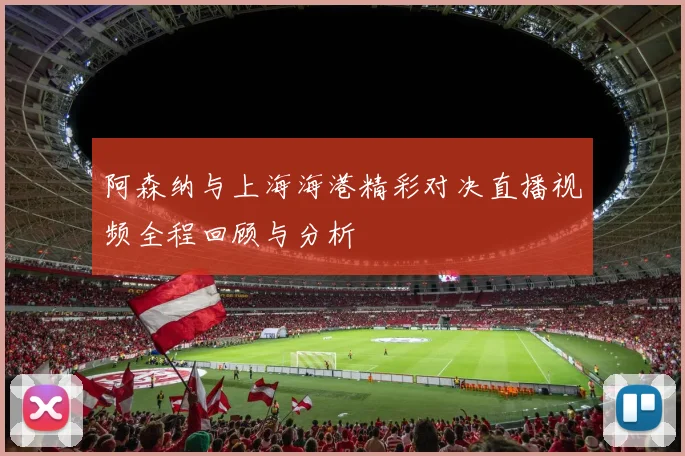 阿森纳与上海海港精彩对决直播视频全程回顾与分析