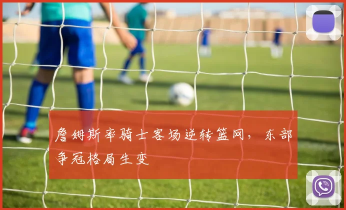 詹姆斯率骑士客场逆转篮网，东部争冠格局生变