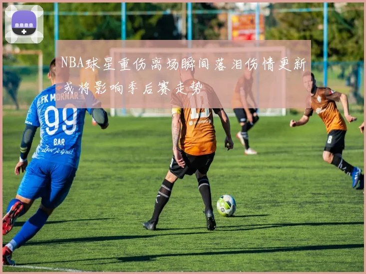 NBA球星重伤离场瞬间落泪伤情更新或将影响季后赛走势