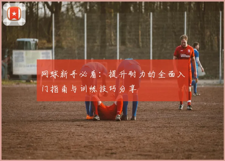 网球新手必看:提升耐力的全面入门指南与训练技巧分享