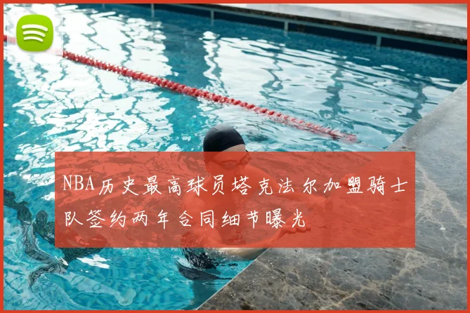 NBA历史最高球员塔克法尔加盟骑士队签约两年合同细节曝光