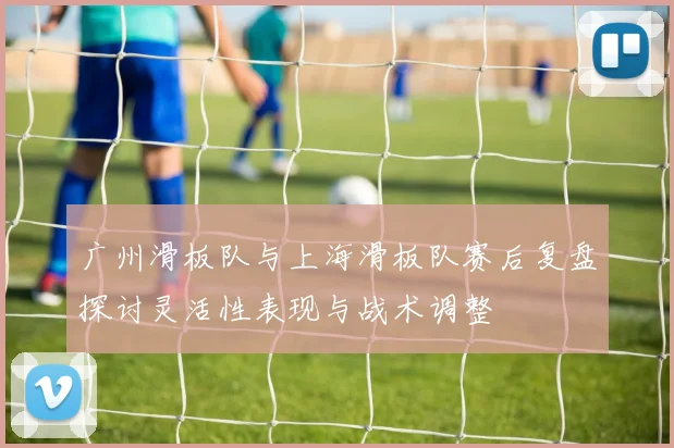 广州滑板队与上海滑板队赛后复盘探讨灵活性表现与战术调整