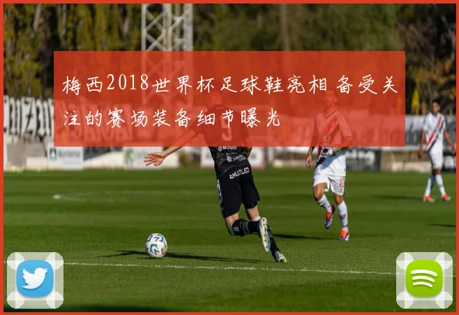 梅西2018世界杯足球鞋亮相 备受关注的赛场装备细节曝光