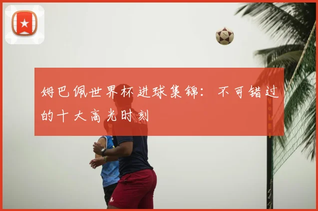 姆巴佩世界杯进球集锦：不可错过的十大高光时刻