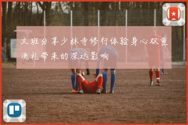 文班分享少林寺修行体验身心双重洗礼带来的深远影响
