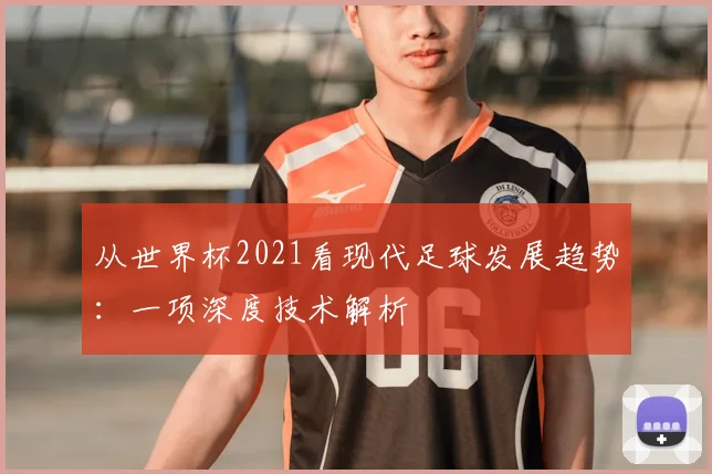 从世界杯2021看现代足球发展趋势：一项深度技术解析