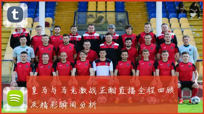 皇马与马竞激战正酣直播全程回顾及精彩瞬间分析