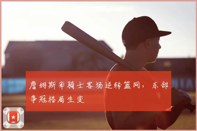 詹姆斯率骑士客场逆转篮网，东部争冠格局生变