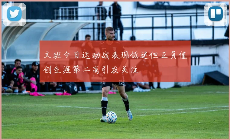 文班今日运动战表现低迷但正负值创生涯第二高引发关注