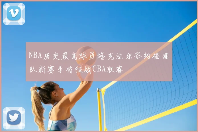 NBA历史最高球员塔克法尔签约福建队新赛季将征战CBA联赛
