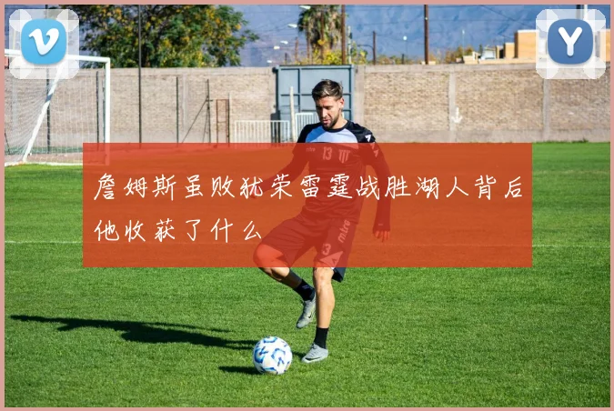 詹姆斯虽败犹荣雷霆战胜湖人背后他收获了什么