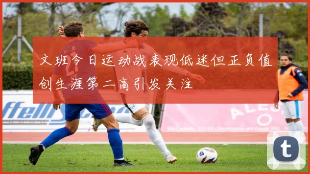 文班今日运动战表现低迷但正负值创生涯第二高引发关注