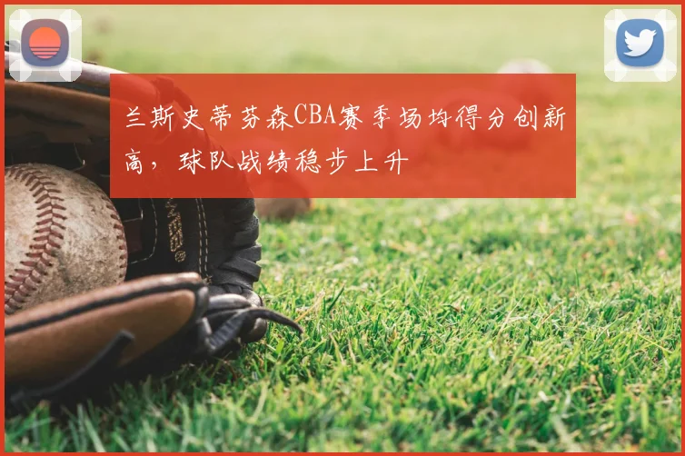 兰斯史蒂芬森CBA赛季场均得分创新高，球队战绩稳步上升