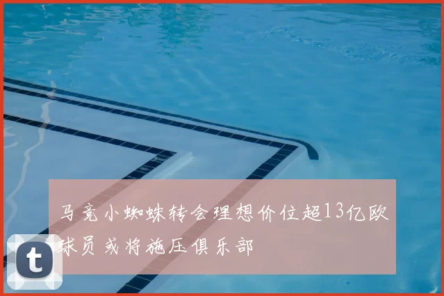 马竞小蜘蛛转会理想价位超13亿欧球员或将施压俱乐部