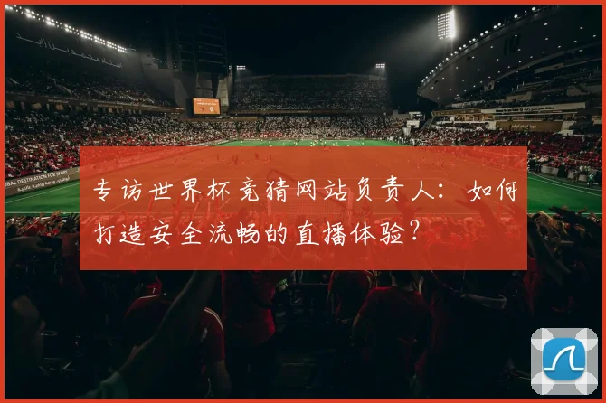 专访世界杯竞猜网站负责人:如何打造安全流畅的直播体验?