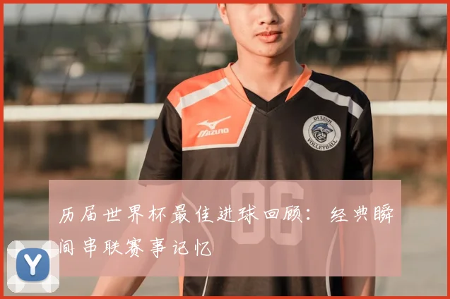 历届世界杯最佳进球回顾:经典瞬间串联赛事记忆