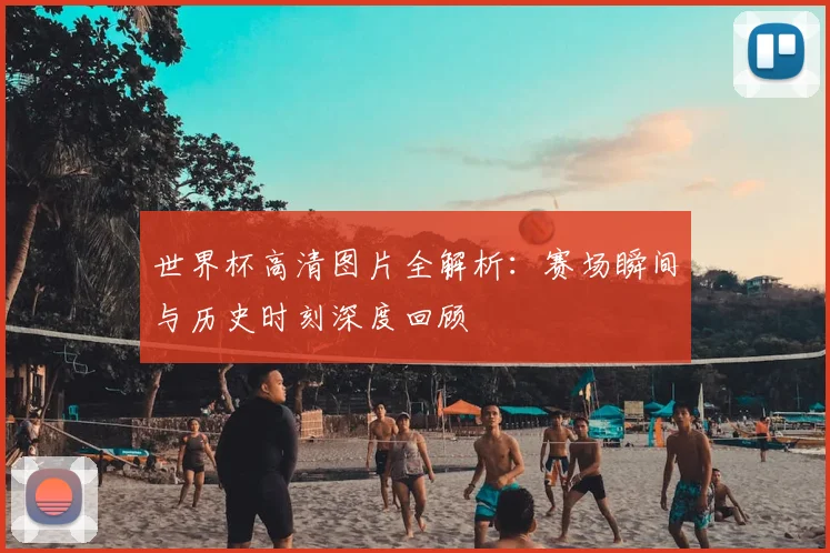世界杯高清图片全解析:赛场瞬间与历史时刻深度回顾
