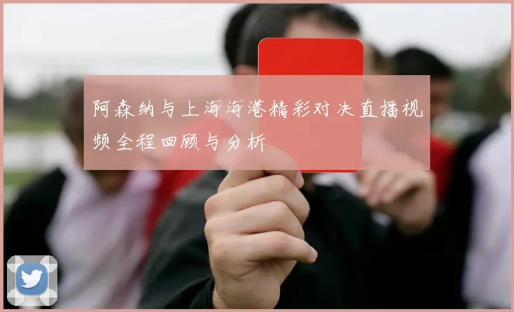 阿森纳与上海海港精彩对决直播视频全程回顾与分析