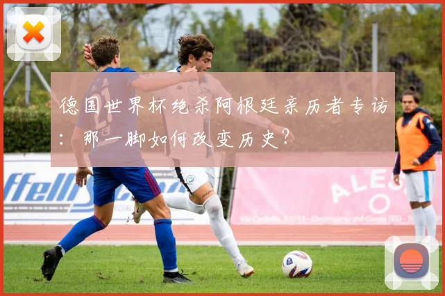 德国世界杯绝杀阿根廷亲历者专访：那一脚如何改变历史？