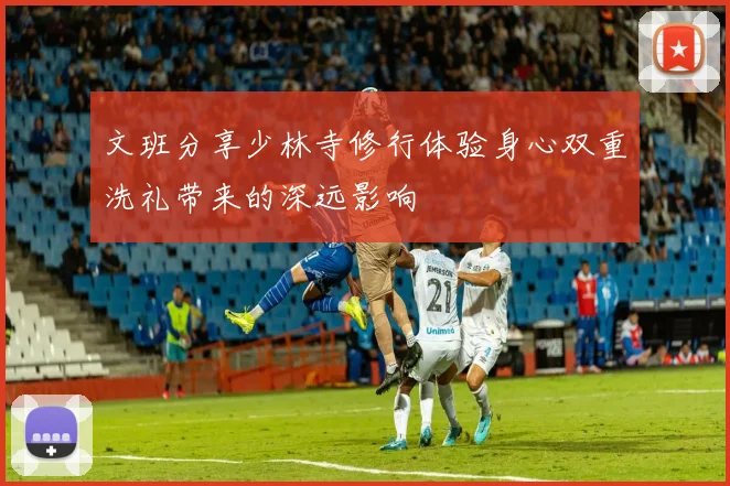 文班分享少林寺修行体验身心双重洗礼带来的深远影响