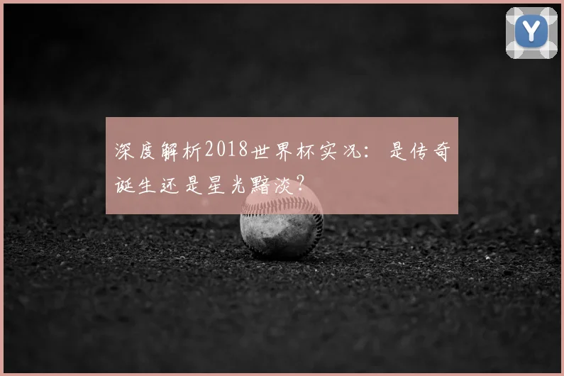 深度解析2018世界杯实况：是传奇诞生还是星光黯淡？