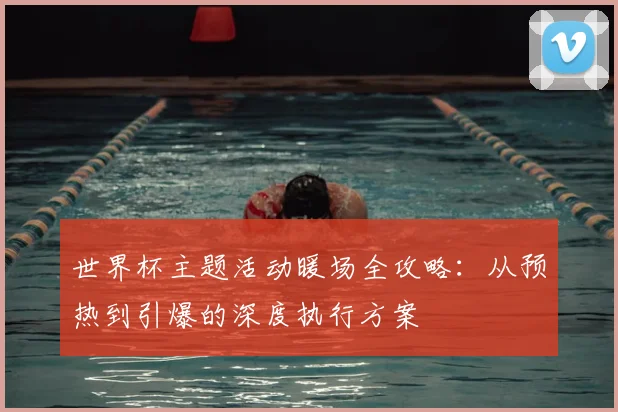 世界杯主题活动暖场全攻略:从预热到引爆的深度执行方案