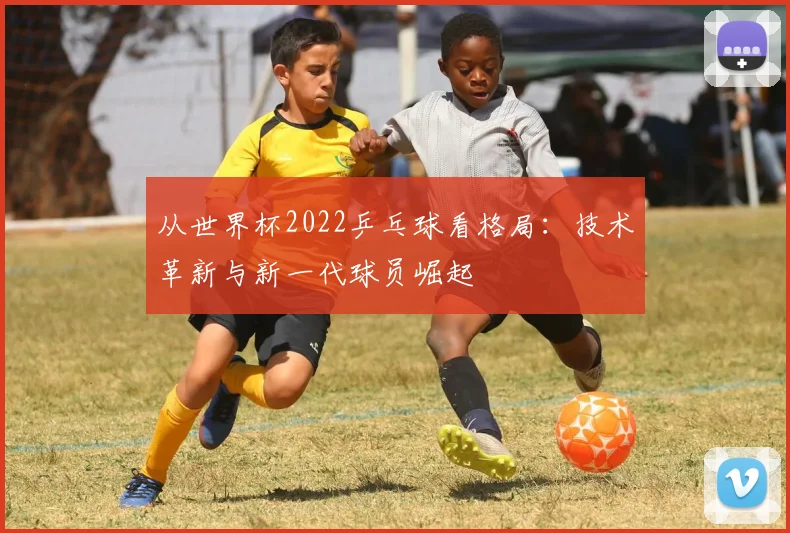 从世界杯2022乒乓球看格局:技术革新与新一代球员崛起