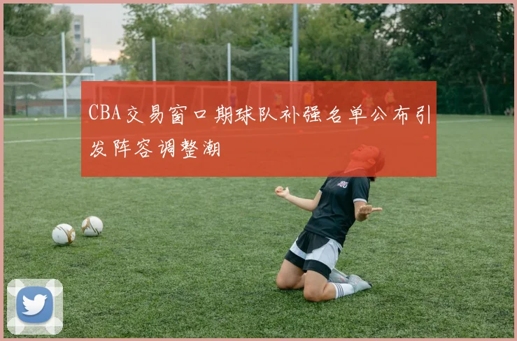 CBA交易窗口期球队补强名单公布引发阵容调整潮