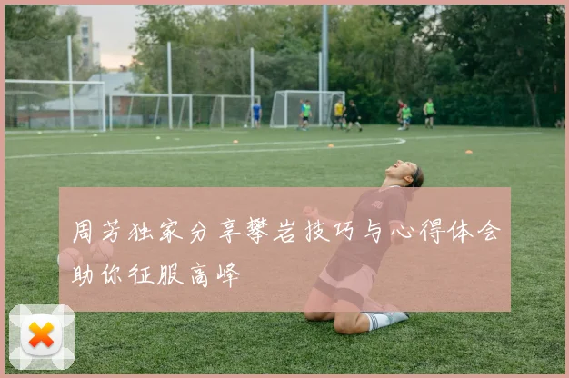 周芳独家分享攀岩技巧与心得体会助你征服高峰