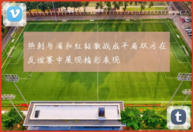 热刺与浦和红钻激战成平局双方在友谊赛中展现精彩表现