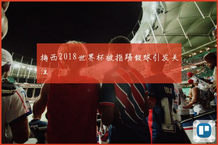 梅西2018世界杯被指踢假球引发关注