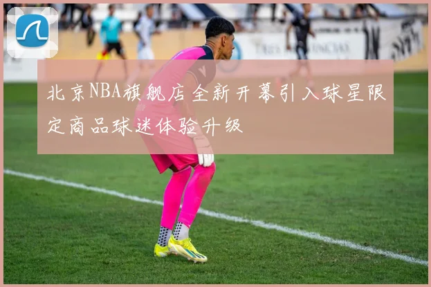 北京NBA旗舰店全新开幕引入球星限定商品球迷体验升级