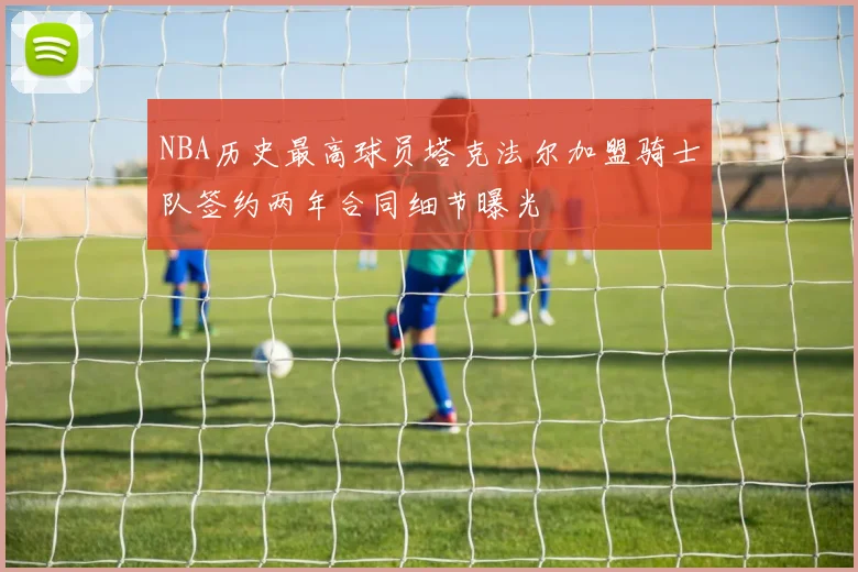 NBA历史最高球员塔克法尔加盟骑士队签约两年合同细节曝光
