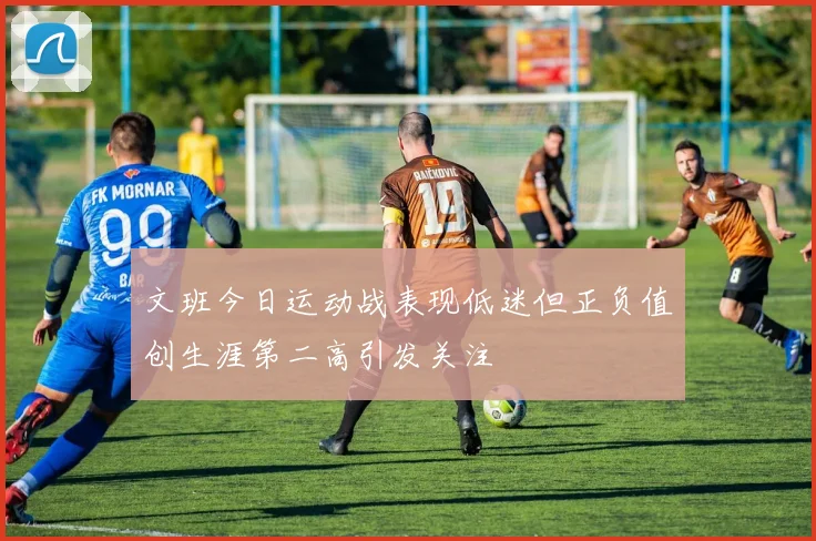 文班今日运动战表现低迷但正负值创生涯第二高引发关注