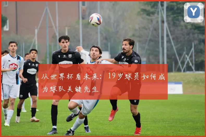 从世界杯看未来:19岁球员如何成为球队关键先生