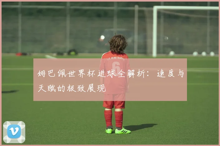 姆巴佩世界杯进球全解析：速度与天赋的极致展现