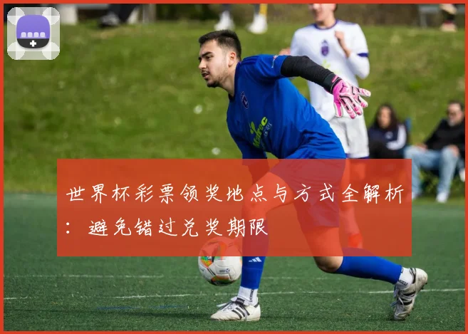 世界杯彩票领奖地点与方式全解析：避免错过兑奖期限