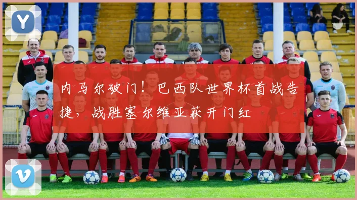 内马尔破门!巴西队世界杯首战告捷,战胜塞尔维亚获开门红