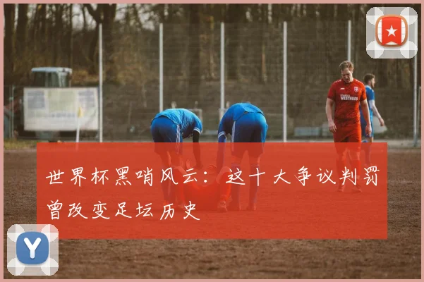 世界杯黑哨风云:这十大争议判罚曾改变足坛历史
