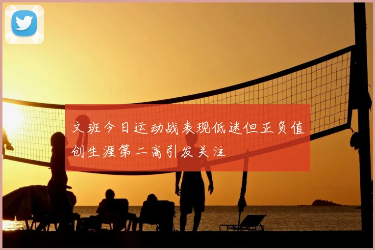 文班今日运动战表现低迷但正负值创生涯第二高引发关注