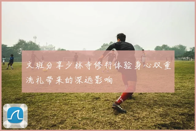 文班分享少林寺修行体验身心双重洗礼带来的深远影响