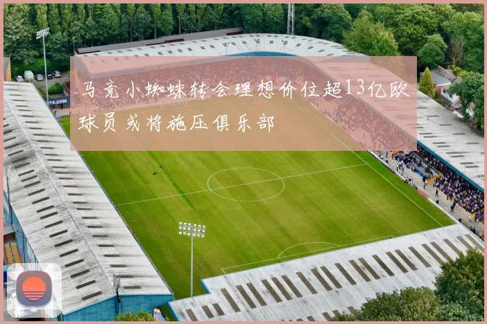 马竞小蜘蛛转会理想价位超13亿欧球员或将施压俱乐部