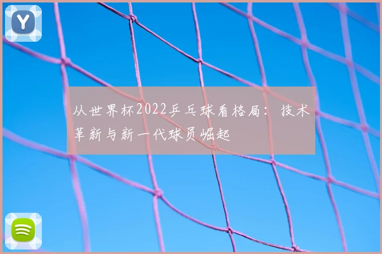从世界杯2022乒乓球看格局：技术革新与新一代球员崛起